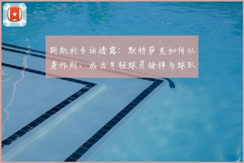 斯凯利专访透露：默特萨克如何以身作则，成为年轻球员榜样与球队粘合剂