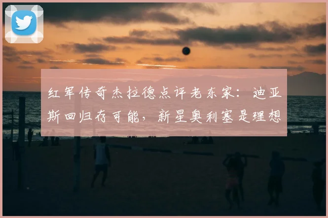 红军传奇杰拉德点评老东家：迪亚斯回归存可能，新星奥利塞是理想拼图