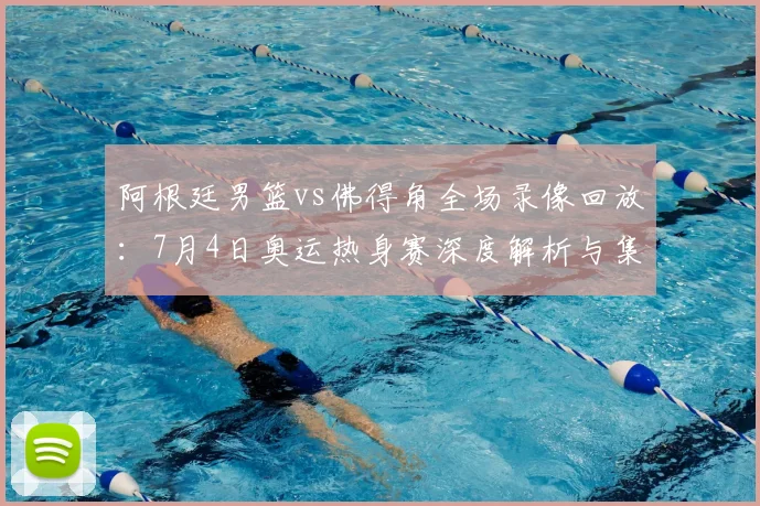阿根廷男篮vs佛得角全场录像回放：7月4日奥运热身赛深度解析与集锦