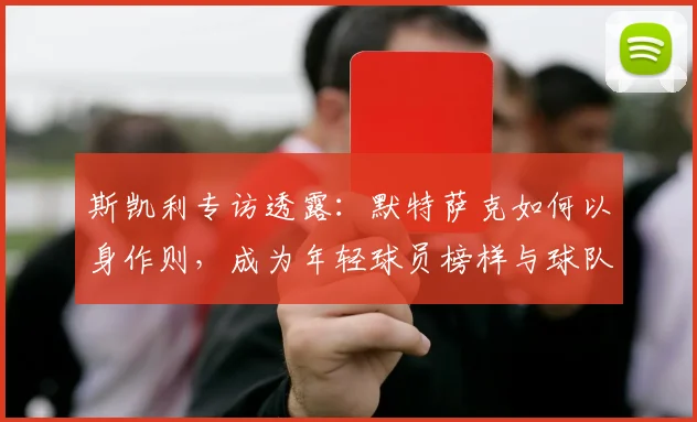 斯凯利专访透露:默特萨克如何以身作则,成为年轻球员榜样与球队粘合剂