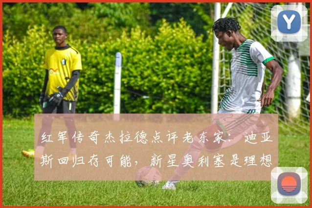 红军传奇杰拉德点评老东家：迪亚斯回归存可能，新星奥利塞是理想拼图
