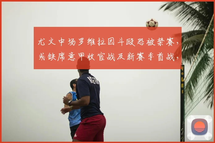尤文中场罗维拉因斗殴恐被禁赛，或缺席意甲收官战及新赛季首战，球队如何应对？