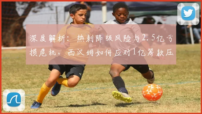 深度解析:热刺降级风险与2.5亿亏损危机,西汉姆如何应对1亿筹款压力?