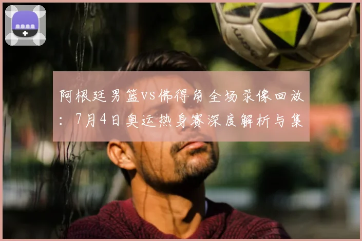 阿根廷男篮vs佛得角全场录像回放：7月4日奥运热身赛深度解析与集锦